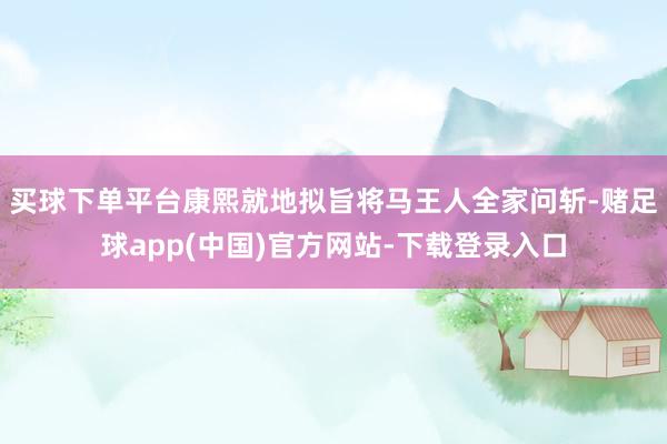 买球下单平台康熙就地拟旨将马王人全家问斩-赌足球app(中国)官方网站-下载登录入口