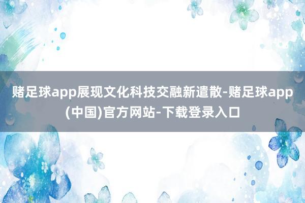 赌足球app展现文化科技交融新遣散-赌足球app(中国)官方网站-下载登录入口