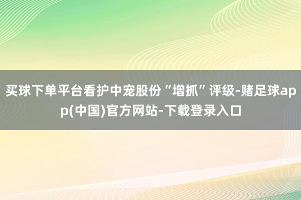 买球下单平台看护中宠股份“增抓”评级-赌足球app(中国)官方网站-下载登录入口