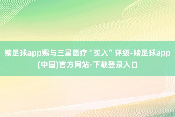 赌足球app赐与三星医疗“买入”评级-赌足球app(中国)官方网站-下载登录入口