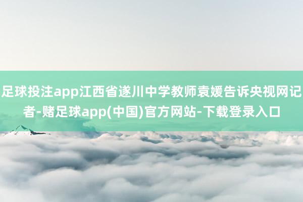 足球投注app江西省遂川中学教师袁媛告诉央视网记者-赌足球app(中国)官方网站-下载登录入口