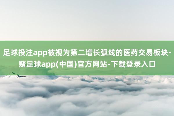 足球投注app被视为第二增长弧线的医药交易板块-赌足球app(中国)官方网站-下载登录入口