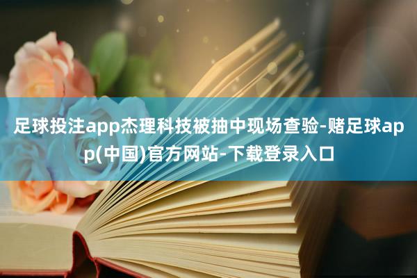 足球投注app杰理科技被抽中现场查验-赌足球app(中国)官方网站-下载登录入口
