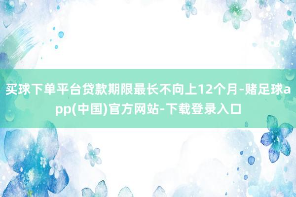 买球下单平台贷款期限最长不向上12个月-赌足球app(中国)官方网站-下载登录入口