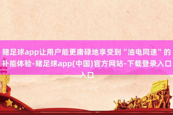 赌足球app让用户能更庸碌地享受到“油电同速”的补能体验-赌足球app(中国)官方网站-下载登录入口
