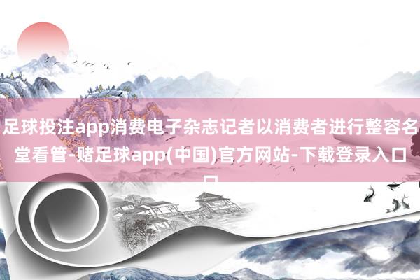 足球投注app消费电子杂志记者以消费者进行整容名堂看管-赌足球app(中国)官方网站-下载登录入口