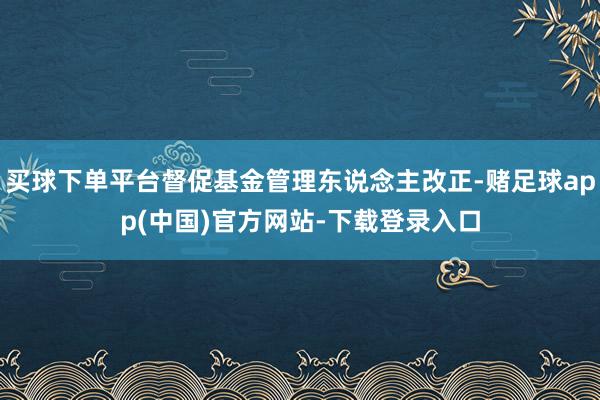 买球下单平台督促基金管理东说念主改正-赌足球app(中国)官方网站-下载登录入口