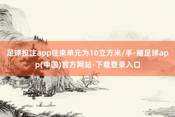 足球投注app往来单元为10立方米/手-赌足球app(中国)官方网站-下载登录入口