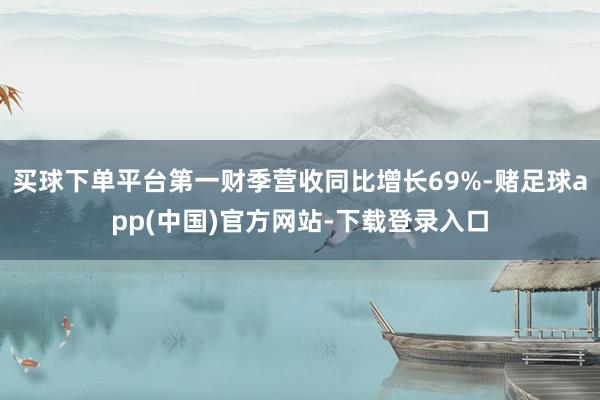 买球下单平台第一财季营收同比增长69%-赌足球app(中国)官方网站-下载登录入口
