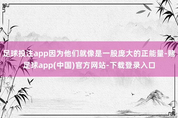 足球投注app因为他们就像是一股庞大的正能量-赌足球app(中国)官方网站-下载登录入口