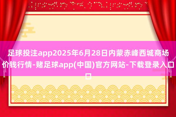 足球投注app2025年6月28日内蒙赤峰西城商场价钱行情-赌足球app(中国)官方网站-下载登录入口