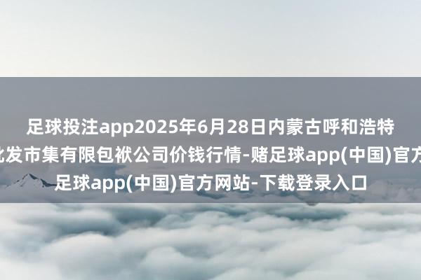 足球投注app2025年6月28日内蒙古呼和浩特市东瓦窑农副家具批发市集有限包袱公司价钱行情-赌足球app(中国)官方网站-下载登录入口