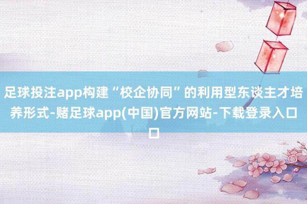 足球投注app构建“校企协同”的利用型东谈主才培养形式-赌足球app(中国)官方网站-下载登录入口