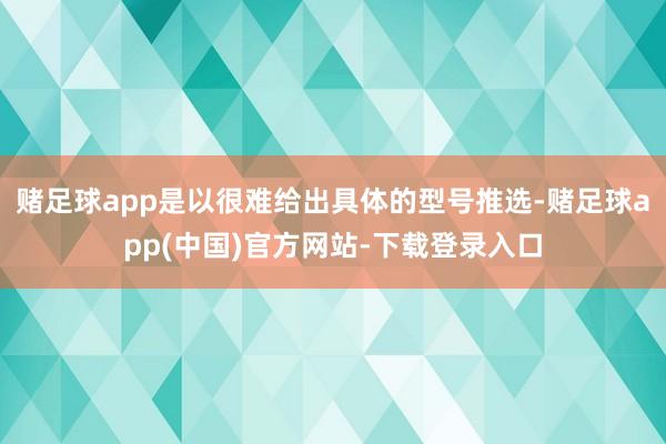 赌足球app是以很难给出具体的型号推选-赌足球app(中国)官方网站-下载登录入口
