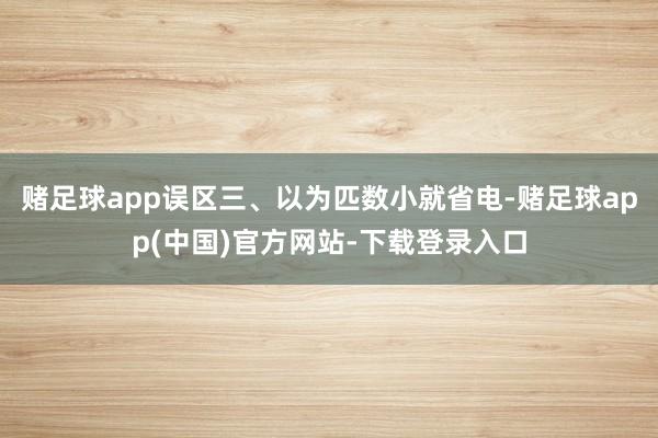 赌足球app误区三、以为匹数小就省电-赌足球app(中国)官方网站-下载登录入口