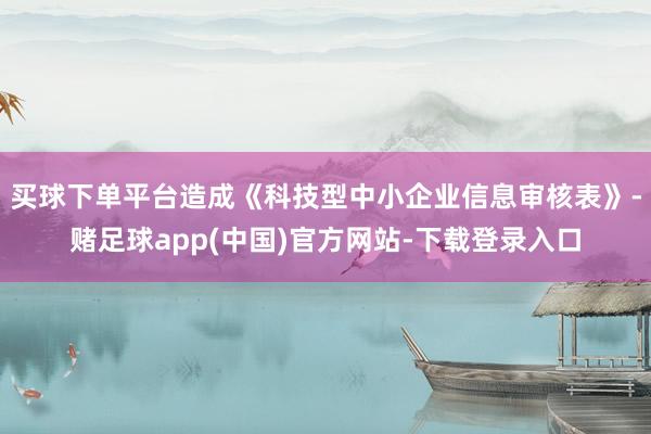 买球下单平台造成《科技型中小企业信息审核表》-赌足球app(中国)官方网站-下载登录入口