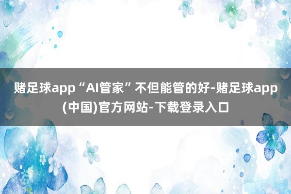 赌足球app“AI管家”不但能管的好-赌足球app(中国)官方网站-下载登录入口