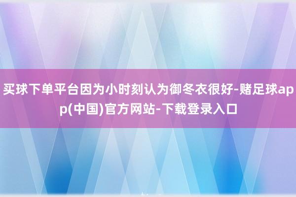 买球下单平台因为小时刻认为御冬衣很好-赌足球app(中国)官方网站-下载登录入口