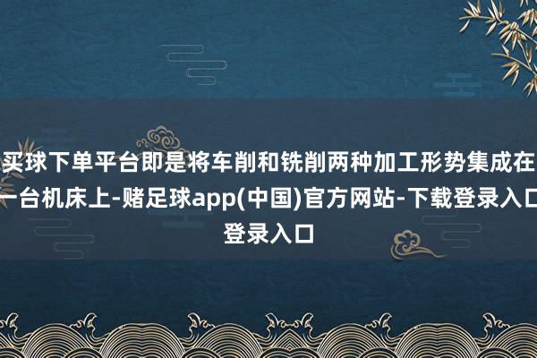 买球下单平台即是将车削和铣削两种加工形势集成在一台机床上-赌足球app(中国)官方网站-下载登录入口