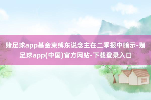 赌足球app　　基金束缚东说念主在二季报中暗示-赌足球app(中国)官方网站-下载登录入口