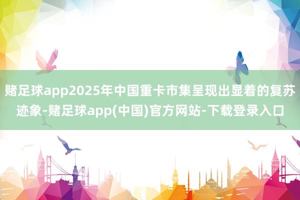 赌足球app2025年中国重卡市集呈现出显着的复苏迹象-赌足球app(中国)官方网站-下载登录入口