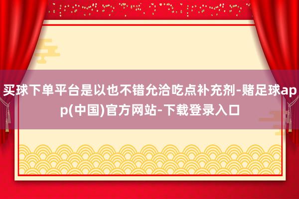 买球下单平台是以也不错允洽吃点补充剂-赌足球app(中国)官方网站-下载登录入口