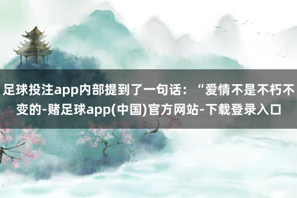 足球投注app内部提到了一句话：“爱情不是不朽不变的-赌足球app(中国)官方网站-下载登录入口