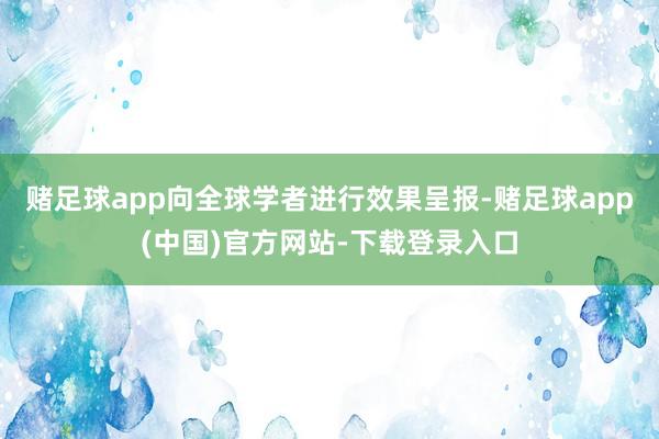 赌足球app向全球学者进行效果呈报-赌足球app(中国)官方网站-下载登录入口
