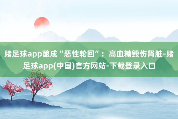 赌足球app酿成“恶性轮回”：高血糖毁伤肾脏-赌足球app(中国)官方网站-下载登录入口