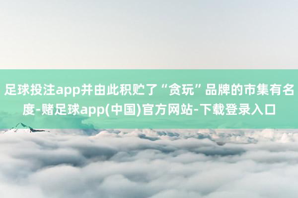 足球投注app并由此积贮了“贪玩”品牌的市集有名度-赌足球app(中国)官方网站-下载登录入口