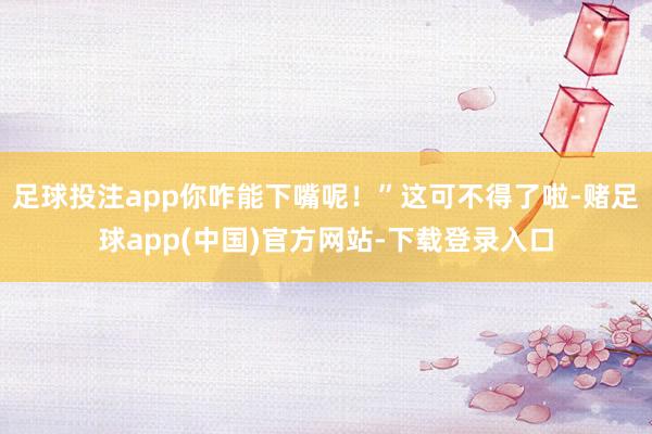 足球投注app你咋能下嘴呢！”这可不得了啦-赌足球app(中国)官方网站-下载登录入口