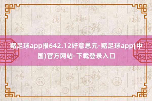 赌足球app报642.12好意思元-赌足球app(中国)官方网站-下载登录入口