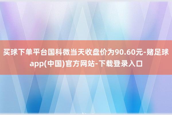 买球下单平台国科微当天收盘价为90.60元-赌足球app(中国)官方网站-下载登录入口