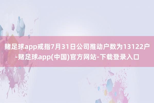 赌足球app戒指7月31日公司推动户数为13122户-赌足球app(中国)官方网站-下载登录入口