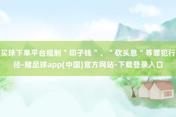 买球下单平台规制＂印子钱＂、＂砍头息＂等罪犯行径-赌足球app(中国)官方网站-下载登录入口