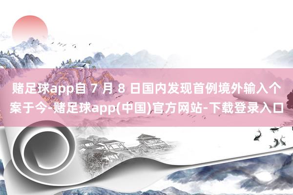 赌足球app自 7 月 8 日国内发现首例境外输入个案于今-赌足球app(中国)官方网站-下载登录入口