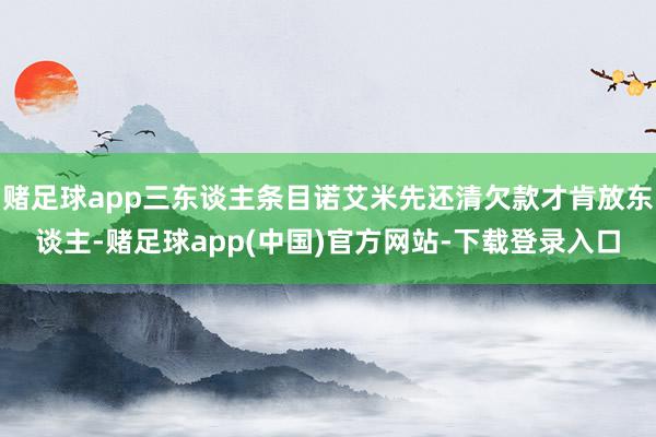 赌足球app三东谈主条目诺艾米先还清欠款才肯放东谈主-赌足球app(中国)官方网站-下载登录入口