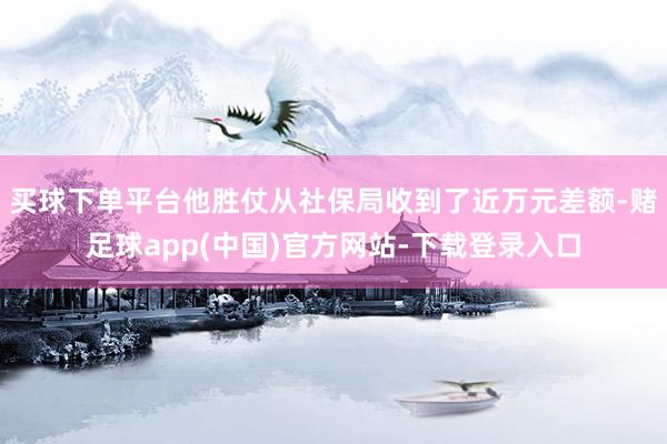 买球下单平台他胜仗从社保局收到了近万元差额-赌足球app(中国)官方网站-下载登录入口