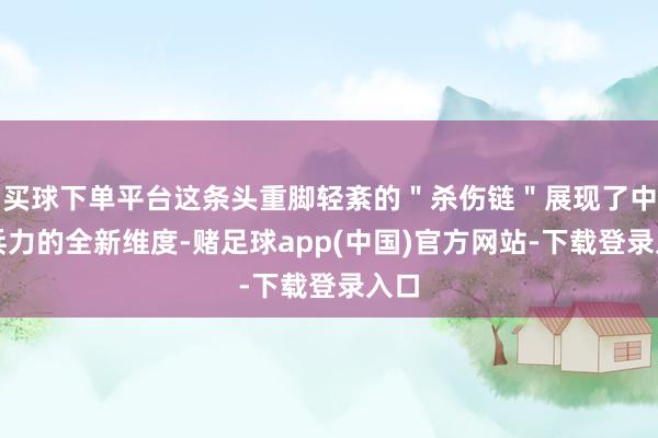 买球下单平台这条头重脚轻紊的＂杀伤链＂展现了中国兵力的全新维度-赌足球app(中国)官方网站-下载登录入口