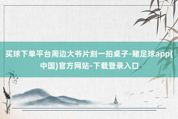 买球下单平台周边大爷片刻一拍桌子-赌足球app(中国)官方网站-下载登录入口