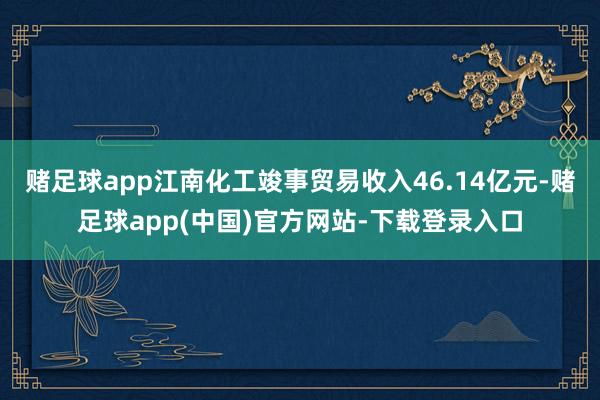 赌足球app江南化工竣事贸易收入46.14亿元-赌足球app(中国)官方网站-下载登录入口