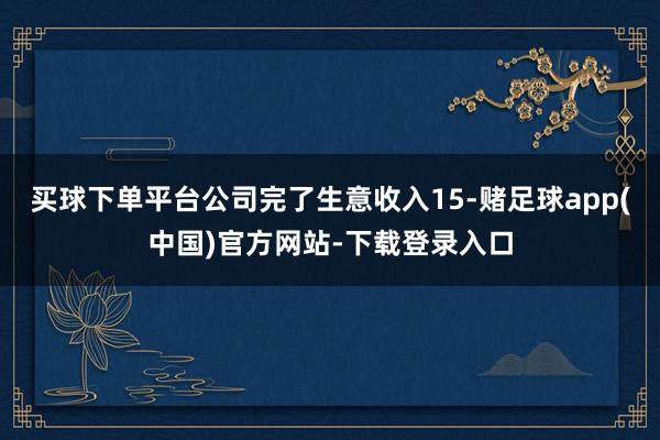 买球下单平台公司完了生意收入15-赌足球app(中国)官方网站-下载登录入口