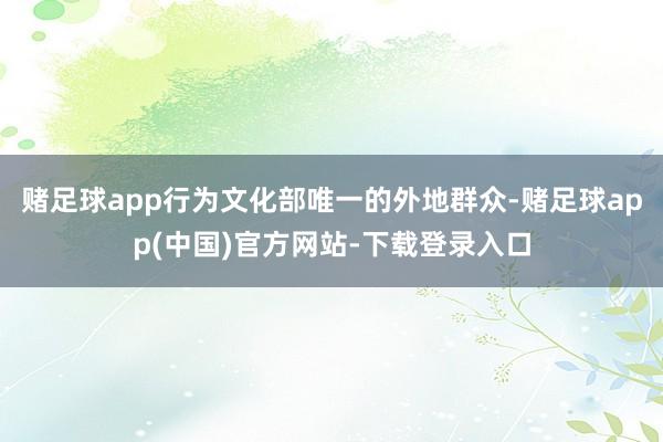 赌足球app行为文化部唯一的外地群众-赌足球app(中国)官方网站-下载登录入口