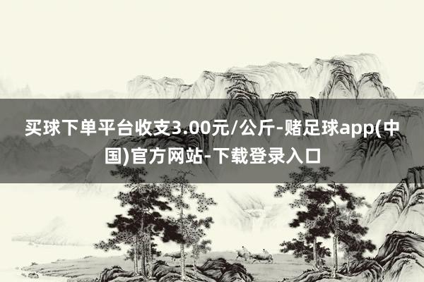 买球下单平台收支3.00元/公斤-赌足球app(中国)官方网站-下载登录入口