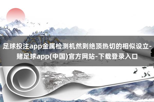 足球投注app金属检测机然则绝顶热切的相似设立-赌足球app(中国)官方网站-下载登录入口