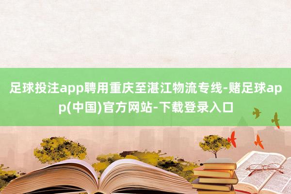 足球投注app聘用重庆至湛江物流专线-赌足球app(中国)官方网站-下载登录入口