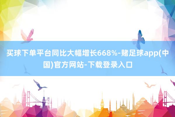 买球下单平台同比大幅增长668%-赌足球app(中国)官方网站-下载登录入口