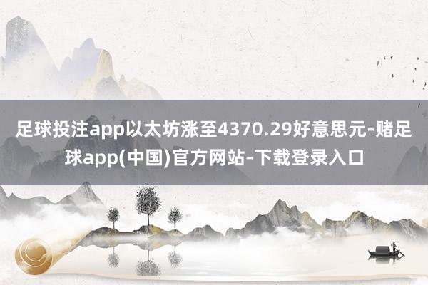 足球投注app以太坊涨至4370.29好意思元-赌足球app(中国)官方网站-下载登录入口