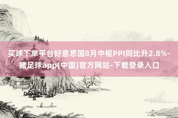 买球下单平台好意思国8月中枢PPI同比升2.8%-赌足球app(中国)官方网站-下载登录入口