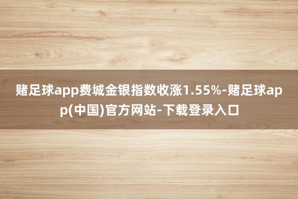 赌足球app　　费城金银指数收涨1.55%-赌足球app(中国)官方网站-下载登录入口